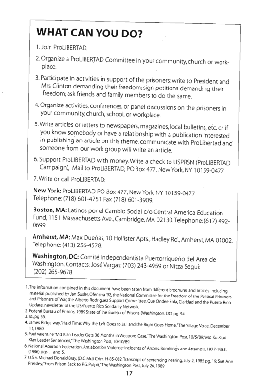 WHAT CAN YOU DO?  1.Join ProLIBERTAD,  2.0rganize a ProLIBERTAD Committee in your cmmunity,church or work- place.  3.Participate in activites in support of the prisoners;write to President and Mrs.Clinton demanding their freedom;sign petitions demanding their freedom; ask friends and family members to do the same.  4.Organize activities, conferences, o panel iscussions on the prisoners in your community,church,school or workplace.  5:Wite aricles of letters to newspapers, magazines, ocal bulleins, et or if You know somebody or have 2 relationship with 3 publication interested in publishing an article on this theme, communicate with ProLibertad and someone fiom our work group willwrite an artile  6.Support ProLIBERTAD with money. Wiite a check to USPRSN (ProLIBERTAD Campaign). Mail o ProLIBERTAD, PO Box 477, New York NY 10159-0477  7.Wiite or call ProLIBERTAD:  New York: ProLIBERTAD PO Box 477, New York, Y 10159-0477 Telephone: (718) 601-4751 Fax (718) 601-3909.  Boston, MA: Latinos por el Cambio Social /o Central America Education Fund, 1151 Massachusetis Ave. Cambridge, MA 92130 Telephone: (617) 492- 0699,  Amherst, MA: Max Dueias, 10 Hollister Apts. Hadley R, Amherst, MA 01002 Telephone: (413) 256-4578.  Washington, DC: Comité Independentista Puertorriaueiio del Area de Washington. Contects: José Vargas: (703) 243-495 or Nitza Segu (202) 2659678  11T nfmation contaned n 1hs document e beenake o e bchues an s ncuding M ublshed by e, Olersa 32, he Naronal Comme ot e Freecn o o Pl Arsoons 30 rsoners of Wa the Aerto Rk igues Suppor Commiie Que Oncee Sl ne Pt Updie newseter of the U Pt Reo oy Netwcrk.  2 Feder Bursu ofPrsons, 1989 of the s o P (Washngion 03,54  50955,  4 mesidge wayardTine Why e e Goe 0 1 an e ighs Goes Home-The Vilge Vo, December  1590  5 PaulVlenine W K Leaer Gets 36 Mot i Weapons CaeTn Washington Pst, 10/89 M Ko ki Ko LeaderStenceThe Washinton s /1085  & Nl Avorion Fedeaton Aniaborion Velenceincdensof Asons omngs and At 19771985, 0586 pgs 1 andls.  71US ¥ chael Cona B, (0C M) Cim 185 082 Tacrt o sniencing herins iy 2,198 g 15,5 An Presiey Trom PrsonSack 10 P The Washogion sy 261989  7 